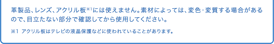 革製品、レンズ、アクリル板※1には使えません。素材によっては、変色・変質する場合があるので、目立たない部分で確認してから使用してください。 ※1 アクリル板はテレビの液晶保護などに使われていることがあります。