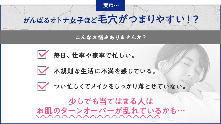 がんばるオトナ女子ほど毛穴がつまりやすい!?「毎日、仕事や家事で忙しい。」「不規則な生活に不満を感じている。」「つい忙しくてメイクをしっかり落とせていない。」少しでも当てはまる人はお肌のターンオーバーが乱れているかも…