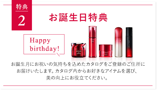 特典２ お誕生日特典 お誕生月にお祝いの気持ちを込めたカタログをご登録のご住所にお届けいたします。カタログ内からお好きなアイテムを選び、美の向上にお役立てください。