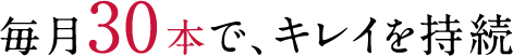 毎月30本で、キレイを持続