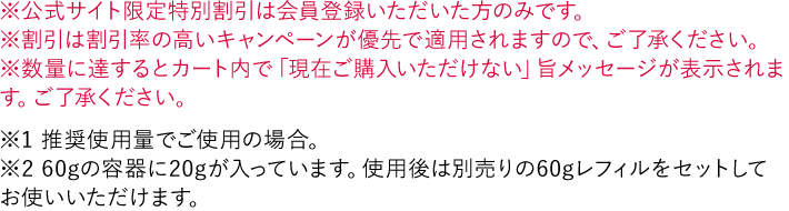 ※公式サイト限定特別割引は会員登録いただいた方のみです。 ※割引は割引率の高いキャンペーンが優先で適用されますので、ご了承ください。 ※数量に達するとカート内で「現在ご購入いただけない」旨メッセージが表示されます。ご了承ください。 ※1 推奨使用量でご使用の場合。 ※2 60gの容器に20gが入っています。使用後は別売りの60gレフィルをセットしてお使いいただけます。