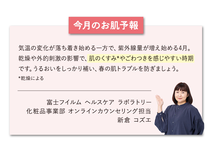 【今月のお肌予報】気温の変化が落ち着き始める一方で、紫外線量が増え始める4月。乾燥や外的刺激の影響で、肌のくすみ*やごわつきを感じやすい時期です。うるおいをしっかり補い、春の肌トラブルを防ぎましょう。*乾燥による 富士フイルム ヘルスケア ラボラトリー オンラインカウンセリング担当 新倉