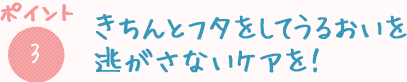 きちんとフタをしてうるおいを逃さないケアを！