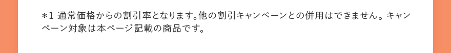 ＊1 通常価格からの割引率となります。他の割引キャンペーンとの併用はできません。 キャンペーン対象は本ページ記載の商品です。 