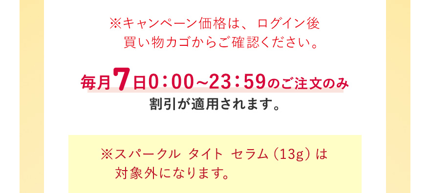 ※キャンペーン価格は、ログイン後買い物カゴからご確認ください。毎月7日0:00~23:59のご注文のみ割引が適用されます ※スパークル タイト セラム（13g）は対象外になります。