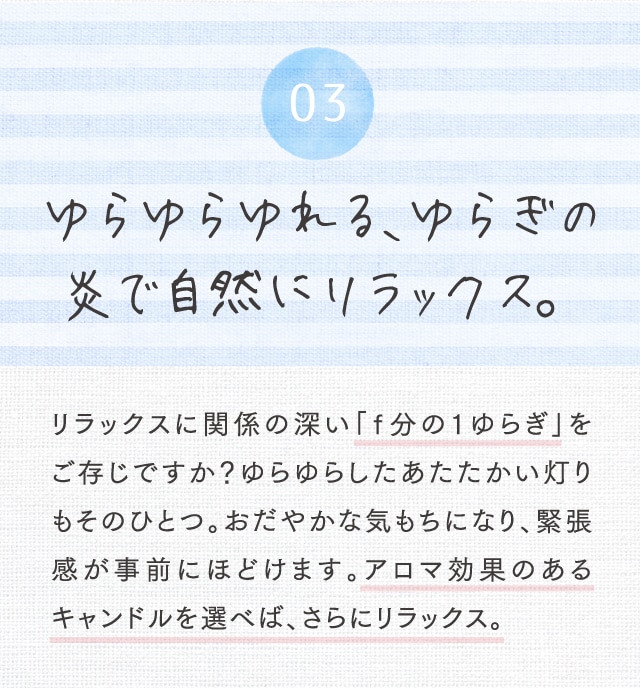03 ゆらゆらゆれる、ゆらぎの炎で自然にリラｯクス。