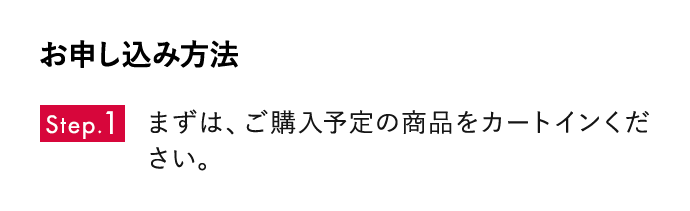 お申し込み方法 Step01 まずは、ご購入予定の商品をカートインください。