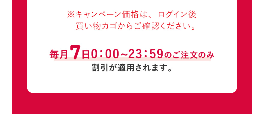  ※キャンペーン価格は、ログイン後買い物カゴからご確認ください。毎月7日0:00~23:59のご注文のみ割引が適用されます。