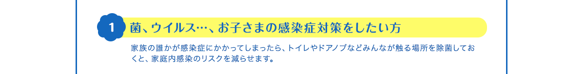 1 菌、ウイルス…、お子さまの感染症対策をしたい方　家族の誰かが感染症にかかってしまったら、トイレやドアノブなどみんなが触る場所を除菌しておくと、家庭内感染のリスクを減らせます。