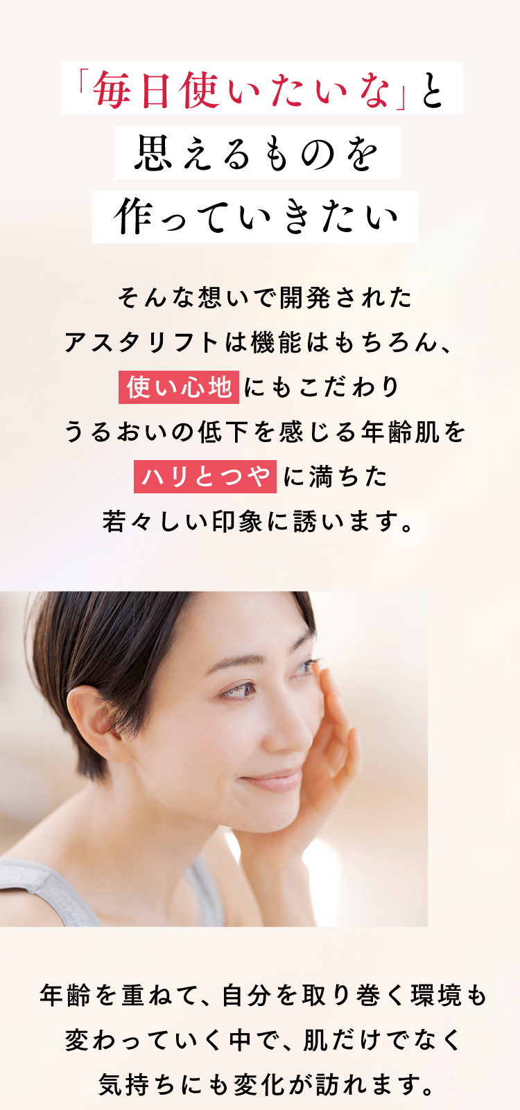 「毎日使いたいな」と思えるものを作っていきたい そんな想いで開発されたアスタリフトは機能はもちろん、《使い心地》にもこだわり うるおいの低下を感じる年齢肌を《ハリとつや》に満ちた若々しい印象に誘います。 年齢を重ねて、自分を取り巻く環境も変わっていく中で、肌だけでなく気持ちにも変化が訪れます。