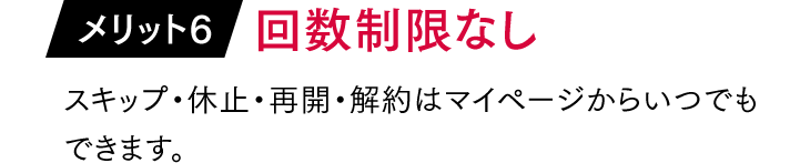 メリット6「回数制限なし」…スキップ・休止・再開・解約はマイページからいつでもできます。