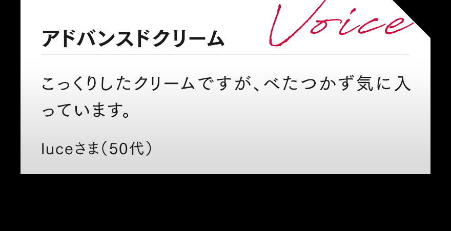 アドバンスドクリーム こっくりしたクリームですが、べたつかず気に入っています。 luceさま(50代)
