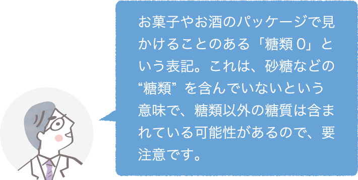 お菓子やお酒のパッケージで見かけることのある「糖類0」という表記。これは、砂糖などの“糖類”を含んでいないという意味で、糖類以外の糖質は含まれている可能性があるので、要注意です。