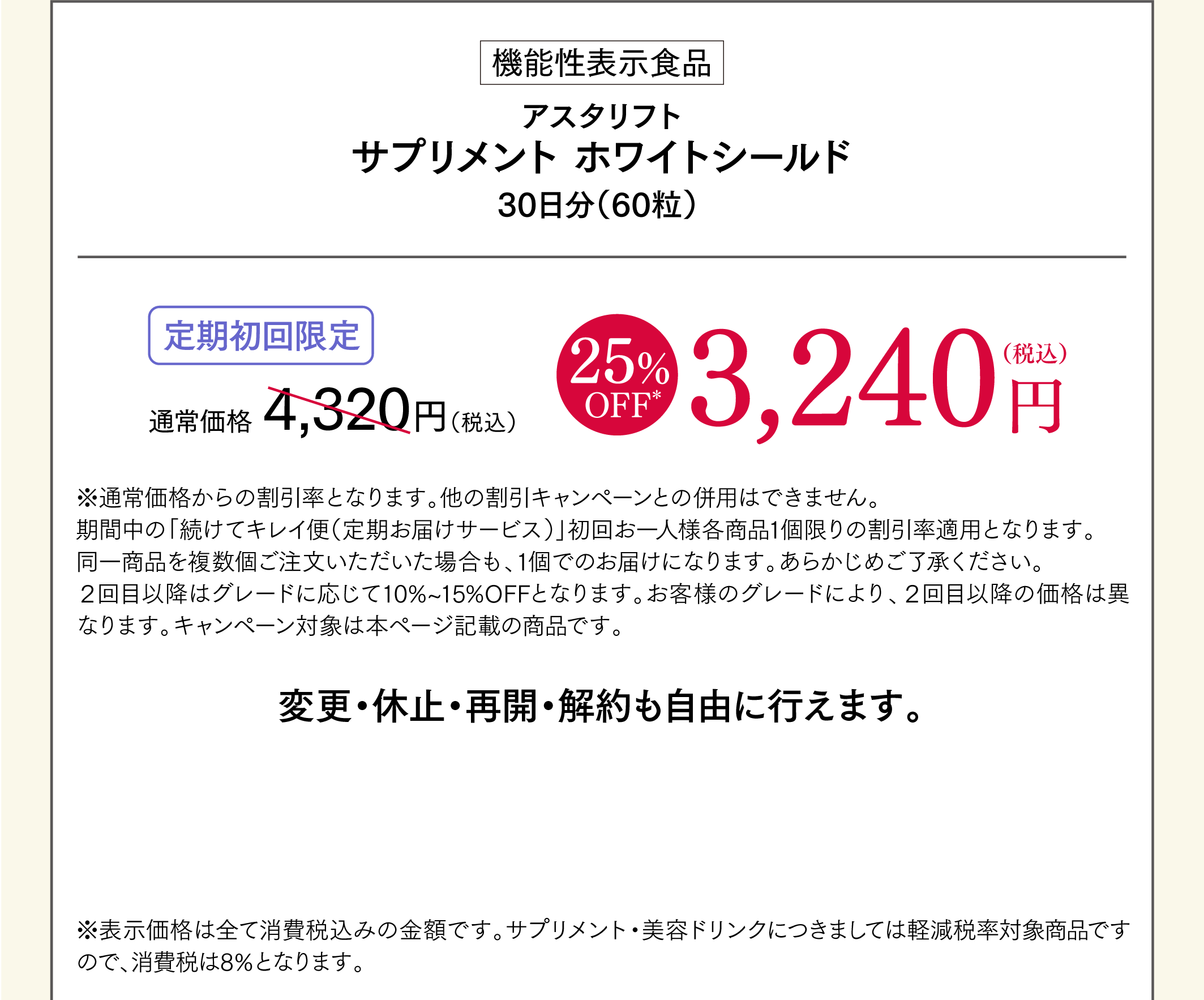 機能性表示食品 アスタリフト サプリメント ホワイトシールド 30日分（60粒） 定期初回限定 通常価格4,320円（税込）→ 25%OFF 3,240円（税込） ※通常価格からの割引率となります。他の割引キャンペーンとの併用はできません。 期間中の「続けてキレイ便（定期お届けサービス）」初回お一人様各商品1個限りの割引率適用となります。 同一商品を複数個ご注文いただいた場合も、1個でのお届けになります。あらかじめご了承ください。2回目移行はグレードに応じて10%～15％OFFとなります。お客様のグレードにより、2回目以降の価格は異なります。キャンペーン対象は本ページ記載の商品です。 変更・休止・再開・解約も自由に行えます。 ※表示価格は全て消費税込みの金額です。サプリメント・美容ドリンクにつきましては軽減税率対象商品ですので、消費税は8%となります。