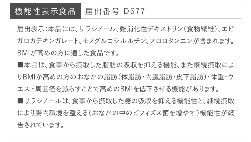 機能性表示食品　届出番号 D677 届出表示：本品には、サラシノール、難消化性デキストリン（食物繊維）、エピガロカテキンガレート、モノグルコシルルチン、フロロタンニンが含まれます。BMIが高めの方に適した食品です。■本品は、食事から摂取した脂肪の吸収を抑える機能、また継続摂取によりBMIが高めの方のおなかの脂肪（体脂肪・内臓脂肪・皮下脂肪）・体重・ウエスト周囲径を減らすことで高めのBMIを低下させる機能があります。■サラシノールは、食事から摂取した糖の吸収を抑える機能性と、継続摂取により腸内環境を整える（おなかの中のビフィズス菌を増やす）機能性が報告されています。