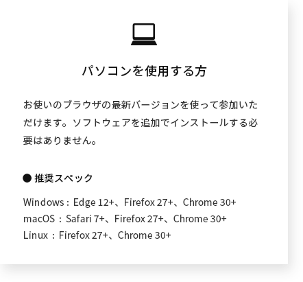 パソコンを使用する方 ｜ お使いのブラウザの最新バージョンを使って参加いただけます。ソフトウェアを追加でインストールする必要はありません。 ● 推奨スペック Windows :  Edge 12+、Firefox 27+、Chrome 30+ macOS  :  Safari 7+、Firefox 27+、Chrome 30+ Linux  :  Firefox 27+、Chrome 30+