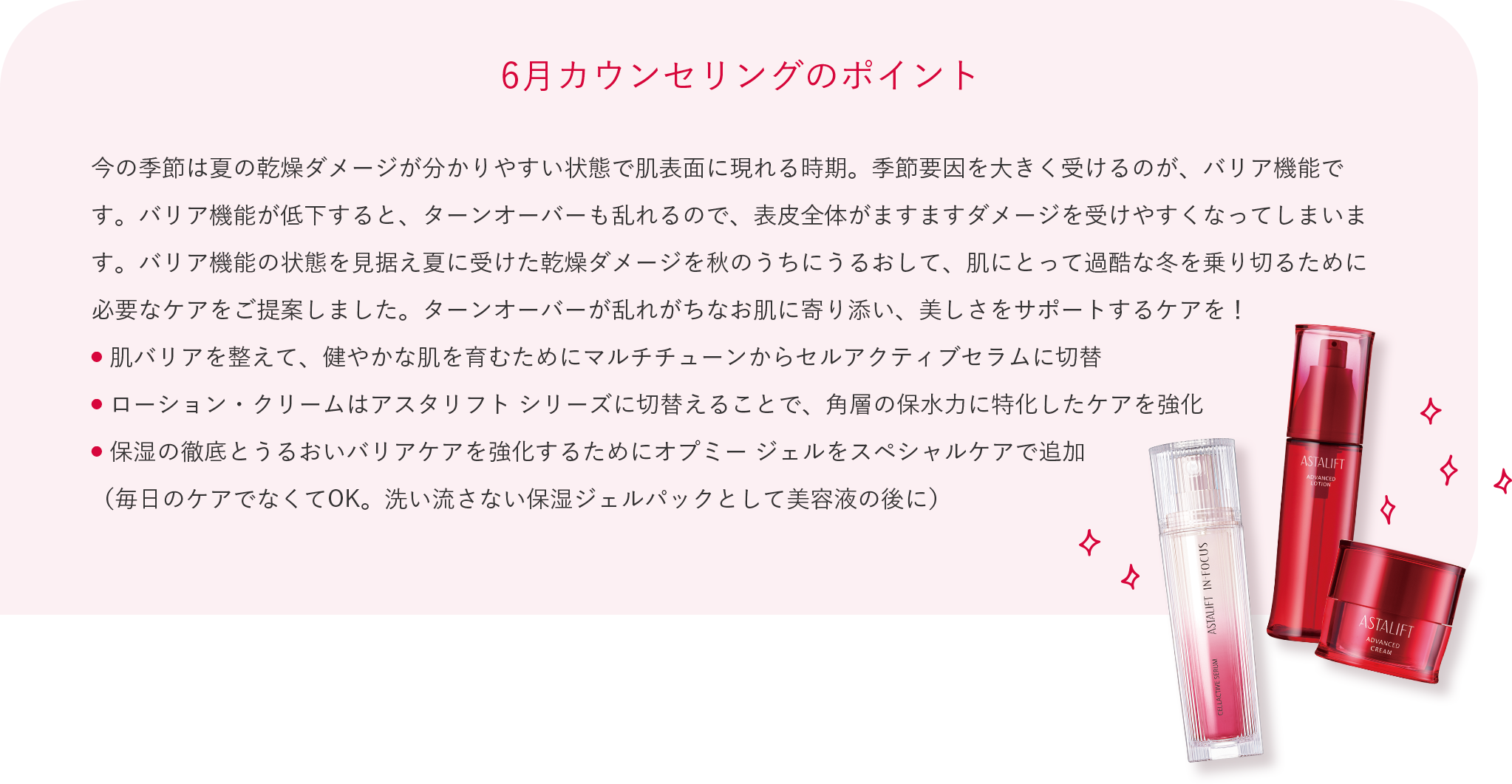 6月カウンセリングのポイント 今の季節は夏の乾燥ダメージが分かりやすい状態で肌表面に現れる時期。季節要因を大きく受けるのが、バリア機能です。バリア機能が低下すると、ターンオーバーも乱れるので、表皮全体がますますダメージを受けやすくなってしまいます。バリア機能の状態を見据え夏に受けた乾燥ダメージを秋のうちにうるおして、肌にとって過酷な冬を乗り切るために必要なケアをご提案しました。ターンオーバーが乱れがちなお肌に寄り添い、美しさをサポートするケアを！ 肌バリアを整えて、健やかな肌を育むためにマルチチューンからセルアクティブセラムに切替 ローション・クリームはアスタリフト シリーズに切替えることで、角層の保水力に特化したケアを強化 保湿の徹底とうるおいバリアケアを強化するためにオプミー ジェルをスペシャルケアで追加 （毎日のケアでなくてOK。洗い流さない保湿ジェルパックとして美容液の後に）
