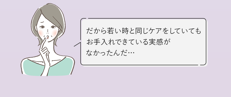 だから若い時と同じケアをしていてもお手入れできている実感がなかったんだ…