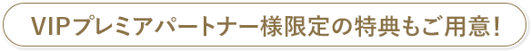 VIPプレミアパートナー様限定の特典もご用意！