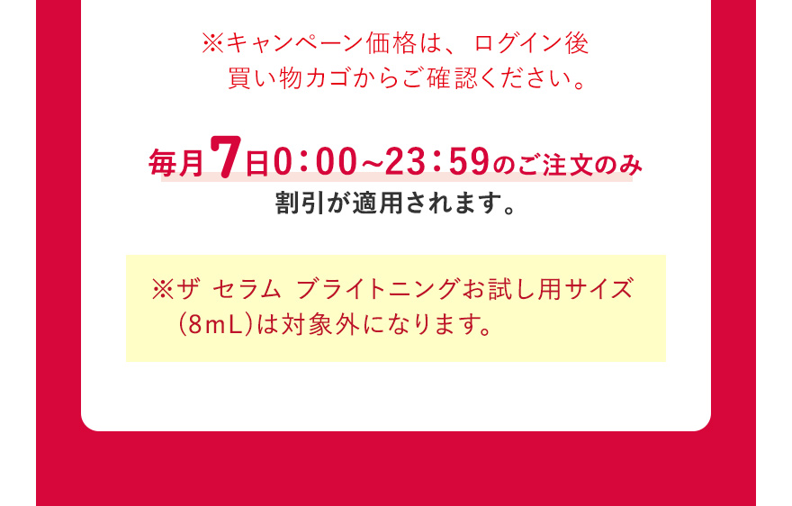  ※キャンペーン価格は、ログイン後買い物カゴからご確認ください。毎月7日0:00~23:59のご注文のみ割引が適用されます。※ザ セラム ブライトニングお試し用サイズ (8mL)は対象外になります。