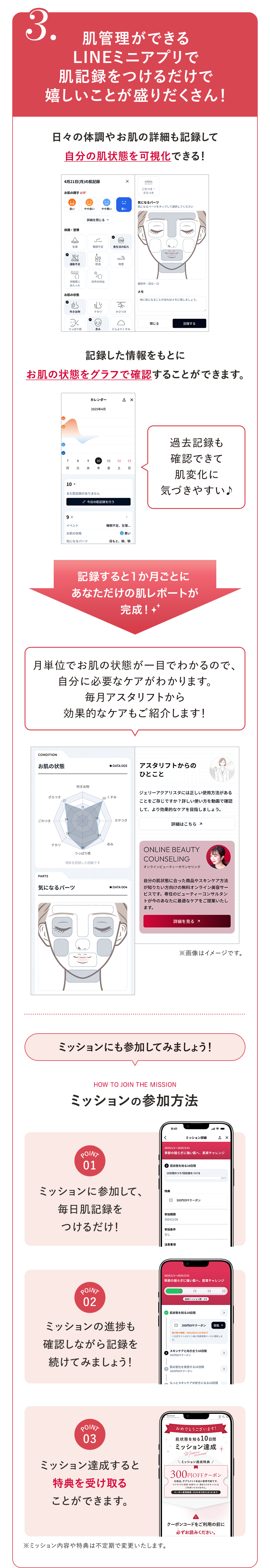 
							3.肌管理ができるLINEミニアプリで肌記録をつけるだけで嬉しいことが盛りだくさん！
							日々の体調やお肌の詳細も記録して自分の肌状態を可視化できる！
							記録した情報をもとにお肌の状態をグラフで確認することができます。
							過去記録も確認できて肌変化に気づきやすい♪
							記録すると1か月ごとに あなただけの肌レポートが 完成！
							月単位でお肌の状態が一目でわかるので、自分に必要なケアがわかります。毎月アスタリフトから効果的なケアもご紹介します！
							※画像はイメージです。
							ミッションにも参加してみましょう！
							HOW TO JOIN THE MISSION
							ミッションの参加方法
							POINT01 ミッションに参加して、毎日肌記録をつけるだけ！
							POINT02 ミッションの進捗も確認しながら記録を続けてみましょう！
							POINT03 ミッション達成すると特典を受け取ることができます。
							※ミッション内容や特典は不定期で変更いたします。
							