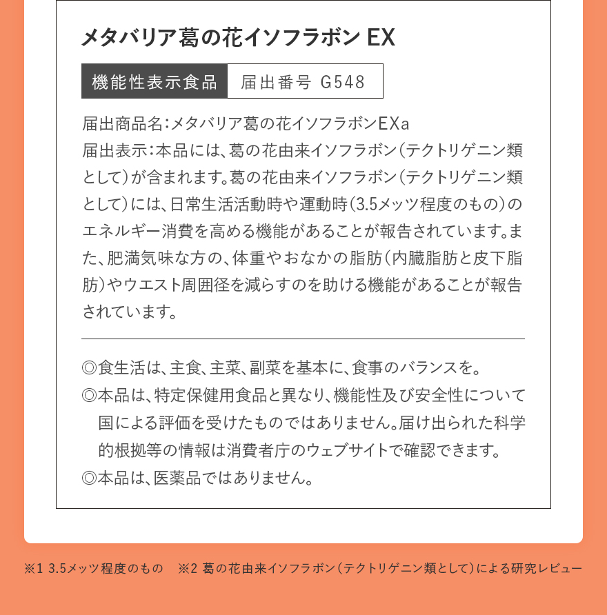 メタバリア葛の花イソフラボンEX｜機能性表示食品 届出番号 G548｜届出商品名：メタバリア葛の花イソフラボンＥＸａ 届出表示：本品には、葛の花由来イソフラボン（テクトリゲニン類として）が含まれます。葛の花由来イソフラボン（テクトリゲニン類として）には、日常生活活動時や運動時（3.5メッツ程度のもの）のエネルギー消費を高める機能があることが報告されています。また、肥満気味な方の、体重やおなかの脂肪（内臓脂肪と皮下脂肪）やウエスト周囲径を減らすのを助ける機能があることが報告されています。｜◎食生活は、主食、主菜、副菜を基本に、食事のバランスを。◎本品は、特定保健用食品と異なり、機能性及び安全性について国による評価を受けたものではありません。届け出られた科学的根拠等の情報は消費者庁のウェブサイトで確認できます。◎本品は、医薬品ではありません。