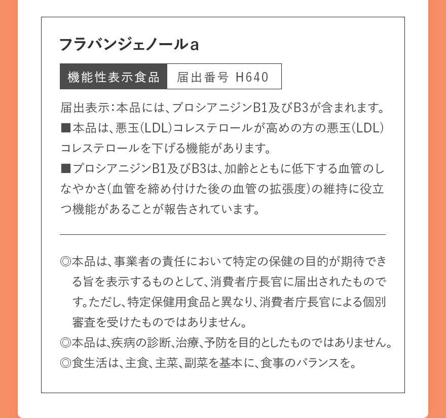 フラバンジェノールａ 機能性表示食品　届出番号 H640 届出表示：本品には、プロシアニジンB1及びB3が含まれます。■本品は、悪玉(LDL)コレステロールが高めの方の悪玉(LDL)コレステロールを下げる機能があります。■プロシアニジンB1及びB3は、加齢とともに低下する血管のしなやかさ(血管を締め付けた後の血管の拡張度)の維持に役立つ機能があることが報告されています。 ◎本品は、事業者の責任において特定の保健の目的が期待できる旨を表示するものとして、消費者庁長官に届出されたものです。ただし、特定保健用食品と異なり、消費者庁長官による個別審査を受けたものではありません。◎本品は、疾病の診断、治療、予防を目的としたものではありません。◎食生活は、主食、主菜、副菜を基本に、食事のバランスを。