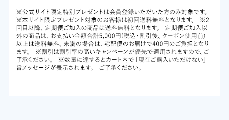 ※公式サイト限定特別プレゼントは会員登録いただいた方のみ対象です。※本サイト限定プレゼント対象のお客様は初回送料無料となります。※2回目以降、定期便ご加入の商品は送料無料となります。定期便ご加入以外の商品は、お支払い金額合計5,000円(税込・割引後、クーポン使用前)以上は送料無料、未満の場合は、宅配便のお届けで400円のご負担となります。※割引は割引率の高いキャンペーンが優先で適用されますので、ご了承ください。※数量に達するとカート内で「現在ご購入いただけない」旨メッセージが表示されます。ご了承ください。