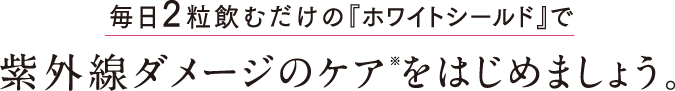 毎日2粒飲むだけの『ホワイトシールド』で紫外線ダメージのケア※をはじめましょう。