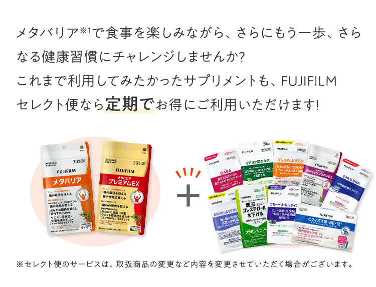 メタバリアで食事を楽しみながら、さらにもう一歩、さらなる健康習慣にチャレンジしませんか?これまで利用してみたかったサプリメントも、FUJIFILM セレクト便なら定期でお得にご利用いただけます!