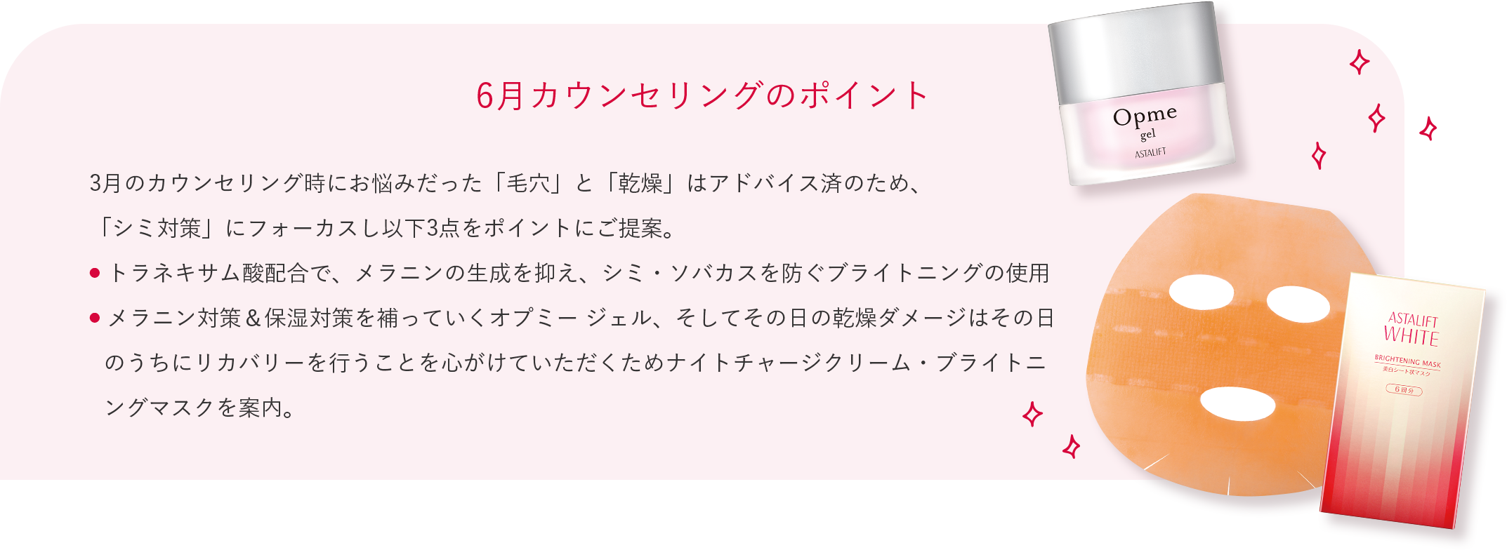 6月カウンセリングのポイント 3月のカウンセリング時にお悩みだった「毛穴」と「乾燥」はアドバイス済のため、 「シミ対策」にフォーカスし以下3点をポイントにご提案。 トラネキサム酸配合で、メラニンの生成を抑え、シミ・ソバカスを防ぐブライトニングの使用 メラニン対策＆保湿対策を補っていくオプミー ジェル、そしてその日の乾燥ダメージはその日のうちにリカバリーを行うことを心がけていただくためナイトチャージクリーム・ブライトニングマスクを案内。