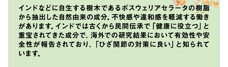 インドなどに自生する樹木であるボスウェリアセラータの樹脂から抽出した自然由来の成分。不快感や違和感を軽減する働きがあります。インドでは古くから民間伝承で「健康に役立つ」と重宝されてきた成分で、海外での研究結果において有効性や安全性が報告されています。