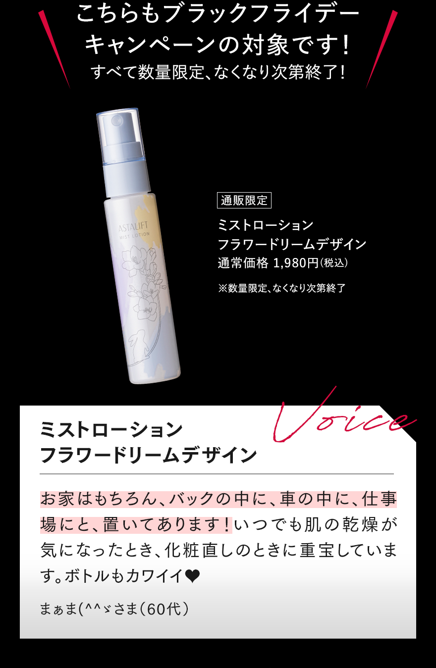 こちらもブラックフライデーキャンペーンの対象です!すべて数量限定、なくなり次第終了! 通販限定 ミストローション フラワードリームデザイン 通常価格 1,980円（税込） ※数量限定、なくなり次第終了 ミストローション フラワードリームデザイン Voice お家はもちろん、バックの中に、車の中に、職場にと、置いてあります!いつでも肌の乾燥が気になったとき、化粧直しのときに重宝しています。ボトルもカワイイ まぁま(^^)さま（60代）