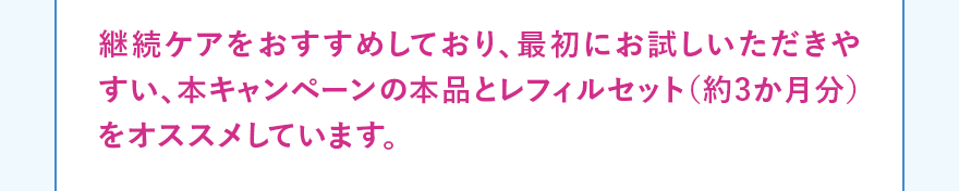 継続ケアをおすすめしており、最初にお試しいただきやすい、本キャンペーンの本品とレフィルセット（約3か月分）をオススメしています。