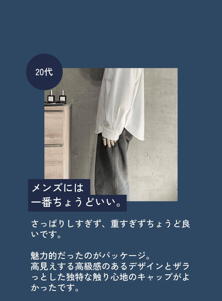 20代 メンズには一番ちょうどいい。さっぱりしすぎず、重すぎずちょうど良いです。魅力的だったのがパッケージ。高見えする高級感のあるデザインとザラっとした独特な触り心地のキャップがよかったです。
