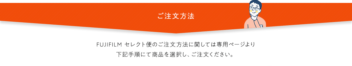 ご注文方法 FUJIFILM セレクト便のご注文方法に関しては専用ページより下記手順にて商品を選択し、ご注文ください。