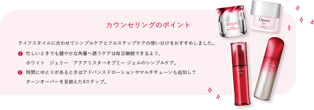 カウンセリングのポイント ライフスタイルに合わせてシンプルケアとフルステップケアの使い分けをおすすめしました。 忙しいときでも健やかな角層へ誘うケアは毎日継続できるよう、 ホワイト ジェリー アクアリスタ→オプミー ジェルのシンプルケア。 時間にゆとりがあるときはアドバンスドローションやマルチチューンも追加して ターンオーバーを見据えた4ステップ。