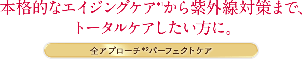 本格的なエイジングケア*1から紫外線対策まで、トータルケアしたい方に。 全アプローチ*2パーフェクトケア