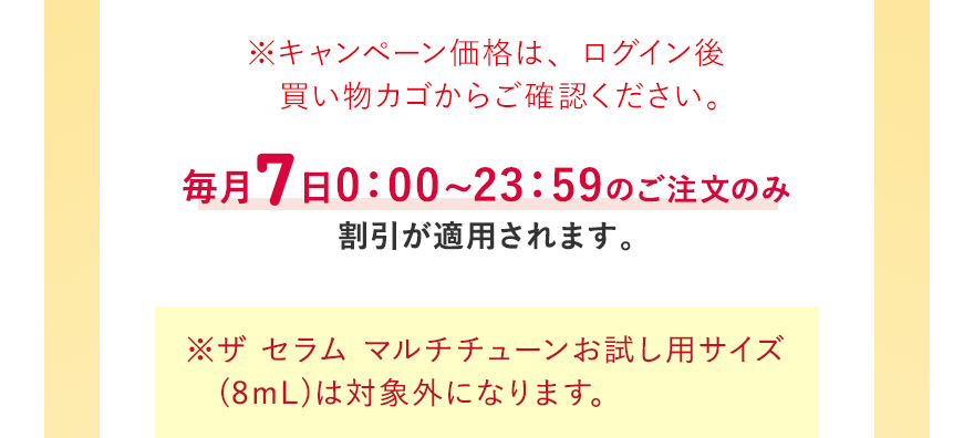 ※キャンペーン価格は、ログイン後買い物カゴからご確認ください。毎月7日0:00~23:59のご注文のみ割引が適用されます ※ザ セラム マルチチューンお試し用サイズ (8mL)は対象外になります。