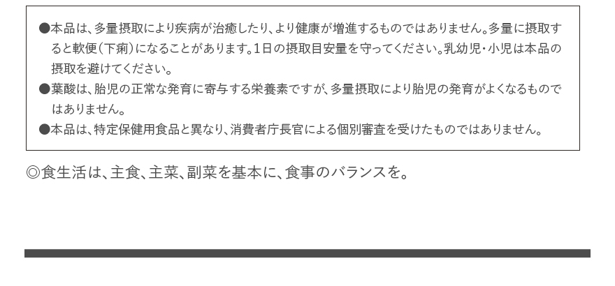 ●本品は、多量摂取により疾病が治癒したり、より健康が増進するものではありません。多量に摂取すると軟便（下痢）になることがあります。１日の摂取目安量を守ってください。乳幼児・小児は本品の摂取を避けてください。●葉酸は、胎児の正常な発育に寄与する栄養素ですが、多量摂取により胎児の発育がよくなるものではありません。●本品は、特定保健用食品と異なり、消費者庁長官による個別審査を受けたものではありません。｜◎食生活は、主食、主菜、副菜を基本に、食事のバランスを。