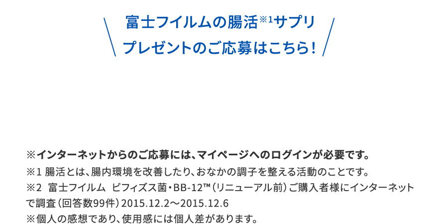 富士フイルムの腸活※1サプリプレゼントのご応募はこちら！|※インターネットからのご応募には、マイページへのログインが必要です。※1 腸活とは、腸内環境を改善したり、おなかの調子を整える活動のことです。※2 富士フイルム ビフィズス菌・BB-12™️（リニューアル前）ご購入者様にインターネットで調査（回答数99件）2015.12.2〜2015.12.6※個人の感想であり、使用感には個人差があります。