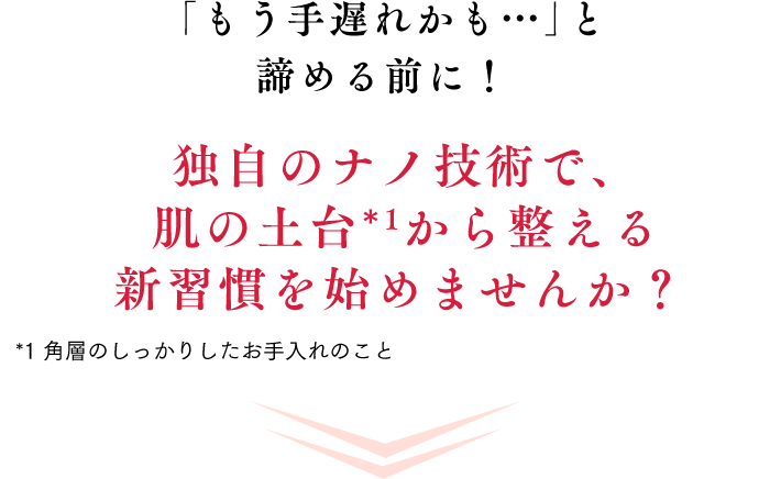 「もう手遅れかも…」と諦める前に！独自のナノ技術で、肌の土台*1から整える新習慣を始めませんか？*1 角層のしっかりしたお手入れのこと