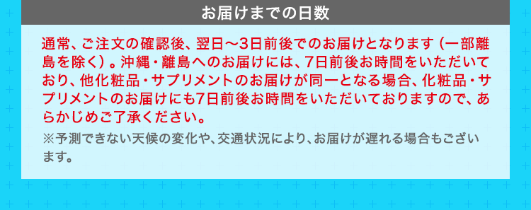 お届けまでの日数　通常、ご注文の確認後、翌日～3日前後でのお届けとなります（一部離島を除く）。沖縄・離島へのお届けには、7日前後お時間をいただいており、他化粧品・サプリメントのお届けが同一となる場合、化粧品・サプリメントのお届けにも7日前後お時間をいただいておりますので、あらかじめご了承ください。 ※予測できない天候の変化や、交通状況により、お届けが遅れる場合もございます。