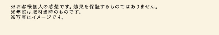 ※お客様個人の感想です。効果を保証するものではありません。※年齢は取材当時のものです。※写真はイメージです。
