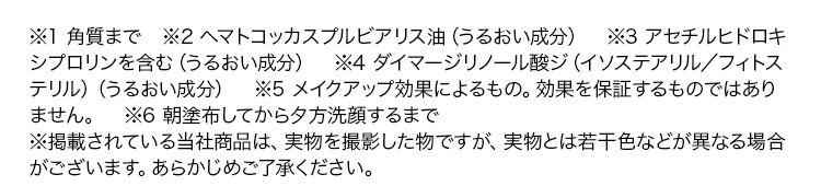※1 角質まで　※2 ヘマトコッカスプルビアリス油（うるおい成分）　※3 アセチルヒドロキシプロリンを含む（うるおい成分）　※4 ダイマージリノール酸ジ（イソステアリル／フィトステリル）（うるおい成分）※5 メイクアップ効果によるもの。効果を保証するものではありません。　※6 朝塗布してから夕方洗顔するまで※掲載されている当社商品は、実物を撮影した物ですが、実物とは若干色などが異なる場合がございます。あらかじめご了承ください。