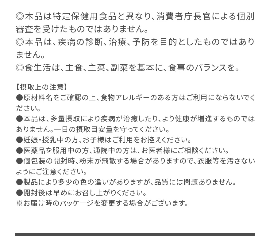 ◎本品は特定保健用食品と異なり、消費者庁長官による個別審査を受けたものではありません。 ◎本品は、疾病の診断、治療、予防を目的としたものではありません。◎食生活は、主食、主菜、副菜を基本に、食事のバランスを。|【摂取上の注意】●原材料名をご確認の上、食物アレルギーのある方はご利用にならないでください。●本品は、多量摂取により疾病が治癒したり、より健康が増進するものではありません。一日の摂取目安量を守ってください。●妊娠・授乳中の方、お子様はご利用をお控えください。●医薬品を服用中の方、通院中の方は、お医者様にご相談ください。●個包装の開封時、粉末が飛散する場合がありますので、衣服等を汚さないようにご注意ください。●製品により多少の色の違いがありますが、品質には問題ありません。●開封後は早めにお召し上がりください。※お届け時のパッケージを変更する場合がございます。
