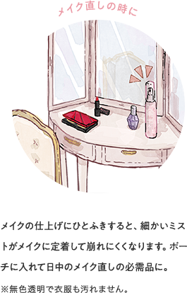 メイク直しの時に メイクの仕上げにひとふきすると、細かいミストがメイクに定着して崩れにくくなります。ポーチに入れて日中のメイク直しの必需品に。