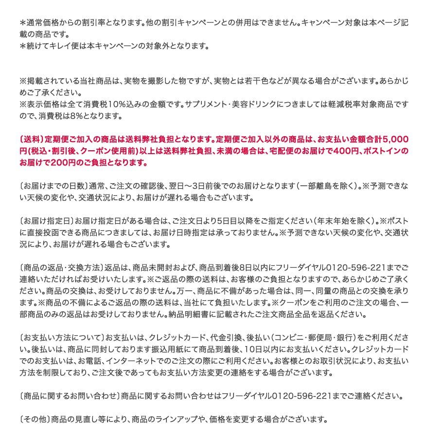 ＊通常価格からの割引率となります。他の割引キャンペーンとの併用はできません。キャンペーン対象は本ページ記載の商品です。＊続けてキレイ便は本キャンペーンの対象外となります。※掲載されている当社商品は、実物を撮影した物ですが、実物とは若干色などが異なる場合がございます。あらかじめご了承ください。※表示価格は全て消費税10%込みの金額です。サプリメント・美容ドリンクにつきましては軽減税率対象商品ですので、消費税は8％となります。〔送料〕定期便ご加入の商品は送料弊社負担となります。定期便ご加入以外の商品は、お支払い金額合計5,000円(税込・割引後、クーポン使用前)以上は送料弊社負担、未満の場合は、宅配便のお届けで400円、ポストインのお届けで200円のご負担となります。〔お届けまでの日数〕通常、ご注文の確認後、翌日～3日前後でのお届けとなります（一部離島を除く）。※予測できない天候の変化や、交通状況により、お届けが遅れる場合もございます。 〔お届け指定日〕お届け指定日がある場合は、ご注文日より5日目以降をご指定ください（年末年始を除く）。※ポストに直接投函できる商品につきましては、お届け日時指定は承っておりません。※予測できない天候の変化や、交通状況により、お届けが遅れる場合もございます。 〔商品の返品・交換方法〕返品は、商品未開封および、商品到着後8日以内にフリーダイヤル0120-596-221までご連絡いただければお受けいたします。※ご返品の際の送料は、お客様のご負担となりますので、あらかじめご了承ください。商品の交換は、お受けしておりません。万一、商品に不備があった場合は、同一、同量の商品との交換を承ります。※商品の不備によるご返品の際の送料は、当社にて負担いたします。※クーポンをご利用のご注文の場合、一部商品のみの返品はお受けしておりません。納品明細書に記載されたご注文商品全品を返品ください。〔お支払い方法について〕お支払いは、クレジットカード、代金引換、後払い（コンビニ・郵便局・銀行）をご利用ください。後払いは、商品に同封しております振込用紙にて商品到着後、10日以内にお支払いください。クレジットカードでのお支払いは、お電話、インターネットでのご注文の際にご利用ください。お客様とのお取引状況により、お支払い方法を制限しており、ご注文後であってもお支払い方法変更の連絡をする場合がございます。〔商品に関するお問い合わせ〕商品に関するお問い合わせはフリーダイヤル0120-596-221までご連絡ください。〔その他〕商品の見直し等により、商品のラインアップや、価格を変更する場合がございます。