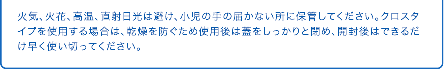 火気、火花、高温、直射日光は避け、小児の手の届かない所に保管してください。クロスタイプを使用する場合は、乾燥を防ぐため使用後は蓋をしっかりと閉め、開封後はできるだけ早く使い切ってください。