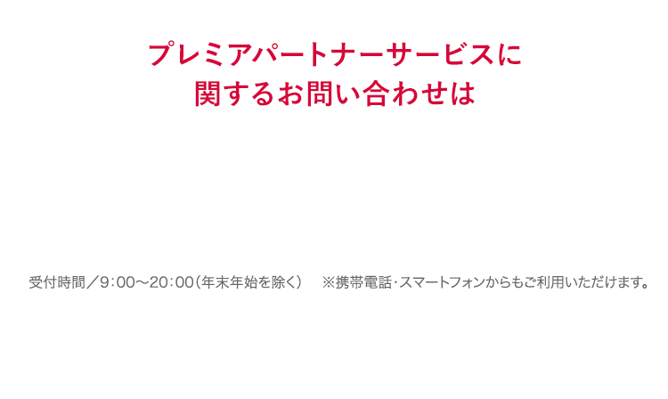 プレミアパートナーサービスに関するお問い合わせは 通話料無料 0120-596-221 受付時間／9：00〜20：00（年末年始を除く） ※携帯電話・PHSからもご利用いただけます。